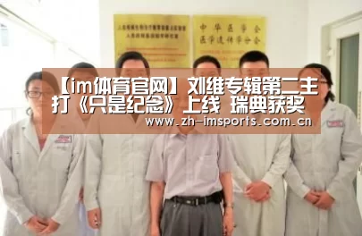 【im体育官网】刘维专辑第二主打《只是纪念》上线 瑞典获奖新锐音乐人齐助阵(图1) im体育官网