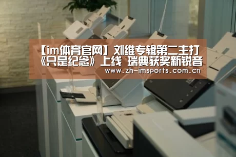 【im体育官网】刘维专辑第二主打《只是纪念》上线 瑞典获奖新锐音乐人齐助阵(图3) im体育欧洲杯