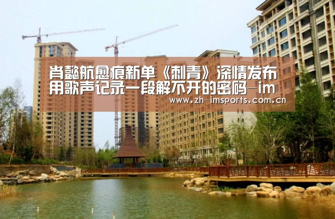肖懿航愈痕新单《刺青》深情发布 用歌声记录一段解不开的密码-im体育投注(图4) im体育投注
