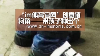 ‘im体育官网’创意植物角——带孩子种出个春天来(图2) im体育官网